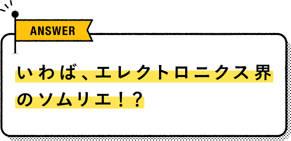 いわば、エレクトロニクス界のソムリエ！？