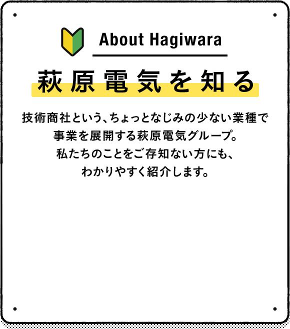 萩原電気を知る 技術商社という、ちょっとなじみの少ない業種で事業を展開する萩原電気グループ。私たちのことをご存知ない方にも、わかりやすく紹介します。